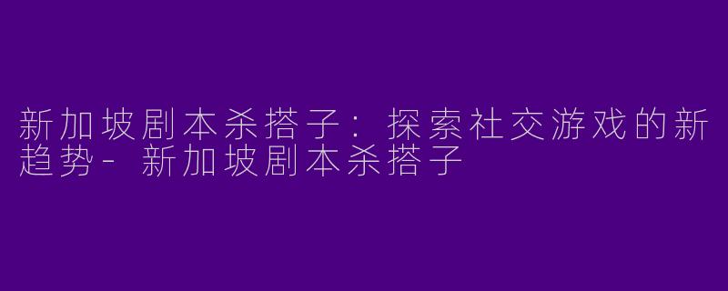 新加坡剧本杀搭子：探索社交游戏的新趋势-新加坡剧本杀搭子