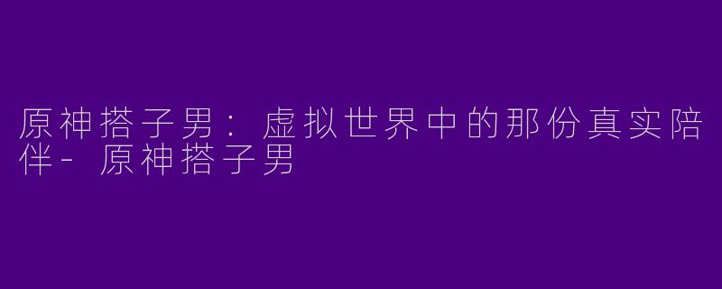 原神搭子男:虚拟世界中的那份真实陪伴