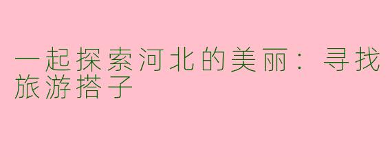 一起探索河北的美丽：寻找旅游搭子