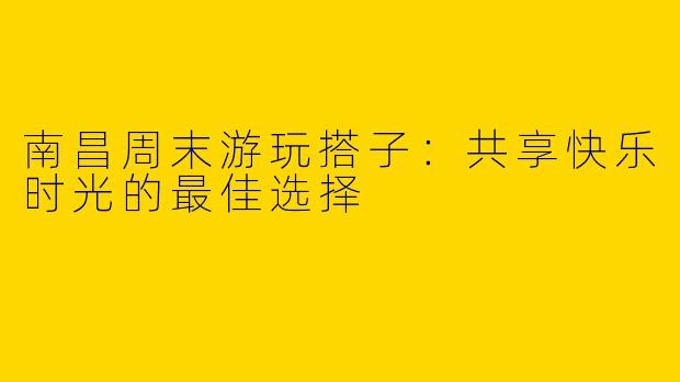 南昌周末游玩搭子：共享快乐时光的最佳选择