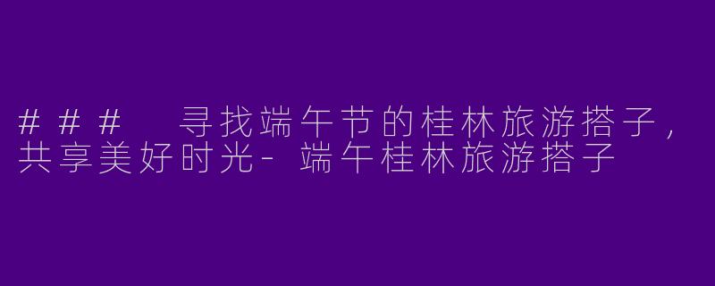 ### 寻找端午节的桂林旅游搭子，共享美好时光-端午桂林旅游搭子