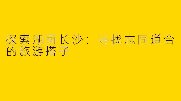 探索湖南长沙：寻找志同道合的旅游搭子