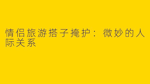 情侣旅游搭子掩护：微妙的人际关系