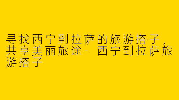 寻找西宁到拉萨的旅游搭子，共享美丽旅途-西宁到拉萨旅游搭子
