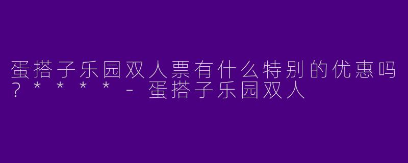 蛋搭子乐园双人票有什么特别的优惠吗？****