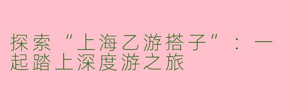 探索“上海乙游搭子”:一起踏上深度游之旅