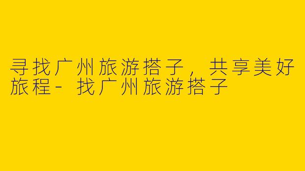寻找广州旅游搭子，共享美好旅程