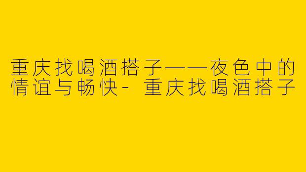 重庆找喝酒搭子——夜色中的情谊与畅快