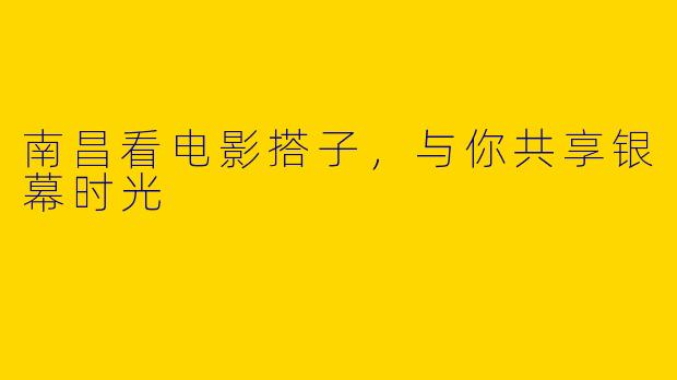 南昌看电影搭子，与你共享银幕时光