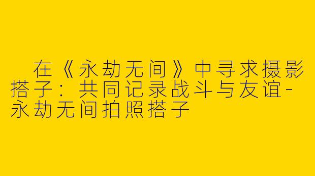  在《永劫无间》中寻求摄影搭子：共同记录战斗与友谊-永劫无间拍照搭子