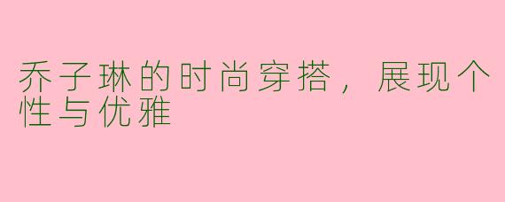 乔子琳的时尚穿搭，展现个性与优雅