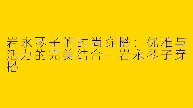 岩永琴子的时尚穿搭：优雅与活力的完美结合-岩永琴子穿搭