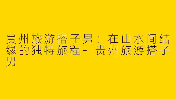 贵州旅游搭子男：在山水间结缘的独特旅程-贵州旅游搭子男