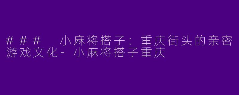 ### 小麻将搭子：重庆街头的亲密游戏文化-小麻将搭子重庆