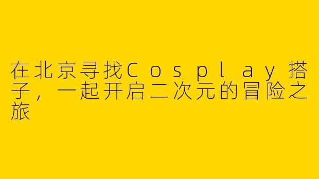 在北京寻找Cosplay搭子，一起开启二次元的冒险之旅