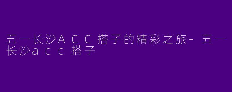 五一长沙ACC搭子的精彩之旅-五一长沙acc搭子