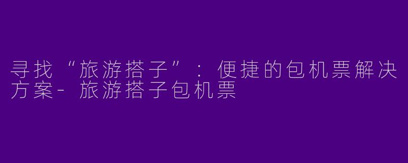寻找“旅游搭子”：便捷的包机票解决方案-旅游搭子包机票