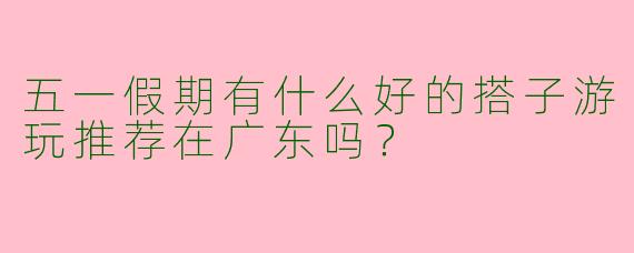 五一假期有什么好的搭子游玩推荐在广东吗？