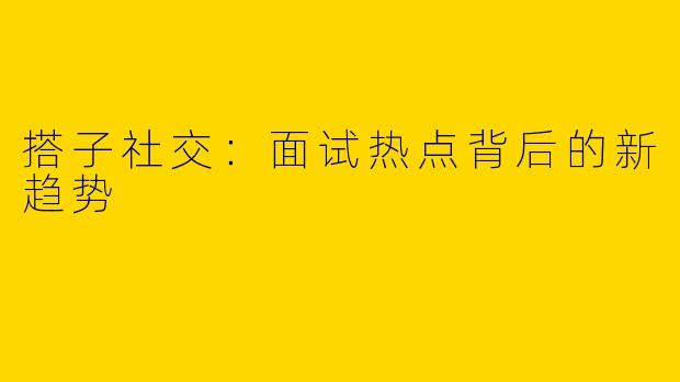 搭子社交：面试热点背后的新趋势