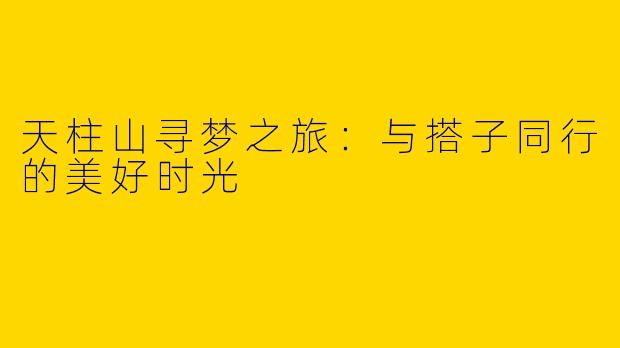 天柱山寻梦之旅:与搭子同行的美好时光