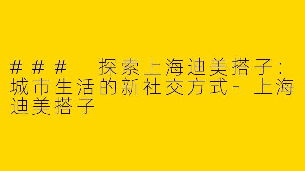 ### 探索上海迪美搭子：城市生活的新社交方式-上海迪美搭子