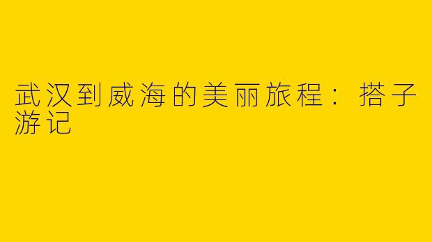 武汉到威海的美丽旅程：搭子游记