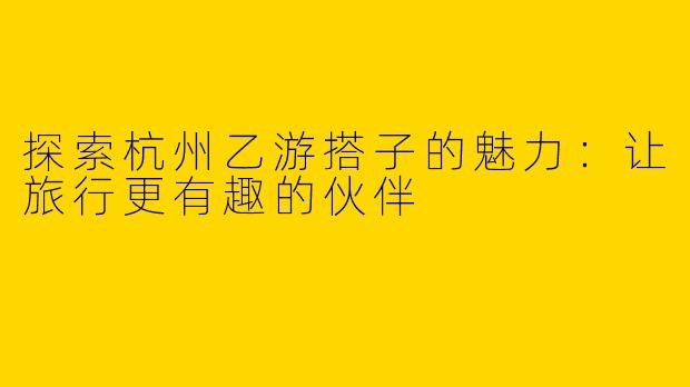 探索杭州乙游搭子的魅力：让旅行更有趣的伙伴