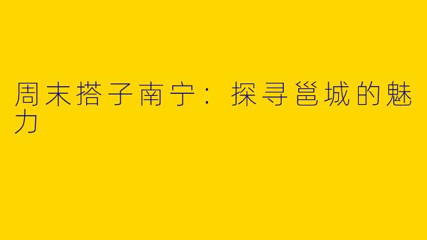 周末搭子南宁：探寻邕城的魅力