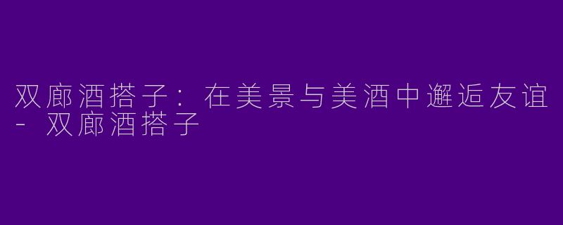 双廊酒搭子：在美景与美酒中邂逅友谊-双廊酒搭子