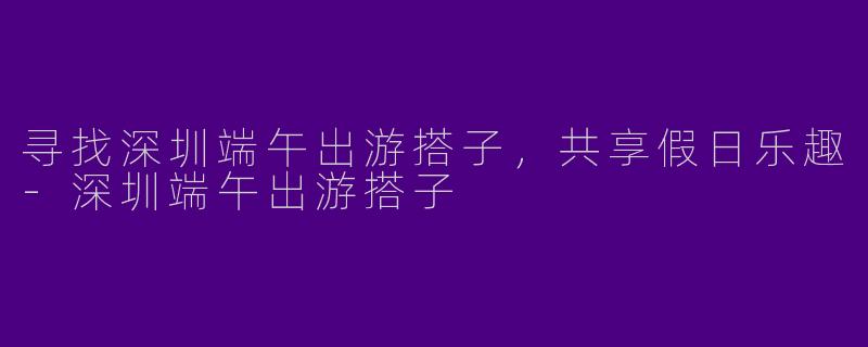 寻找深圳端午出游搭子，共享假日乐趣-深圳端午出游搭子