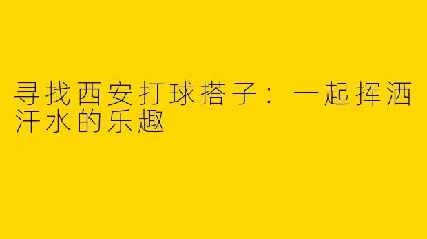 寻找西安打球搭子：一起挥洒汗水的乐趣