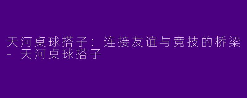 天河桌球搭子：连接友谊与竞技的桥梁-天河桌球搭子