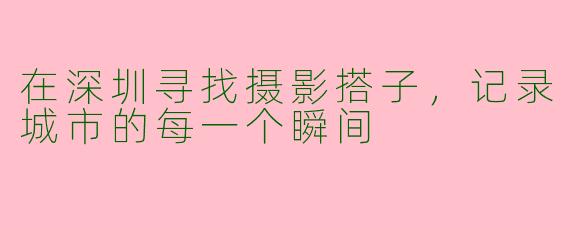 在深圳寻找摄影搭子，记录城市的每一个瞬间