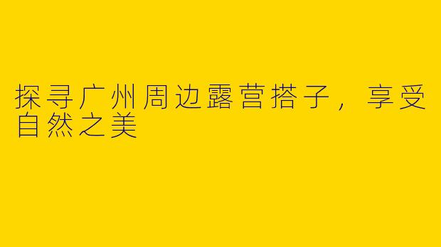 探寻广州周边露营搭子，享受自然之美