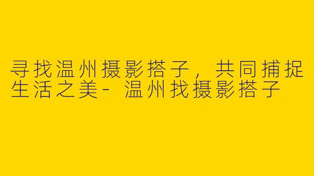 寻找温州摄影搭子，共同捕捉生活之美-温州找摄影搭子