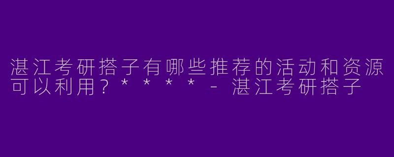 湛江考研搭子有哪些推荐的活动和资源可以利用？****-湛江考研搭子