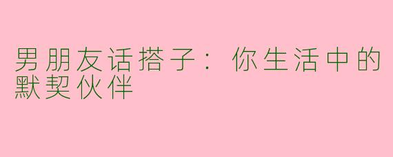 男朋友话搭子：你生活中的默契伙伴