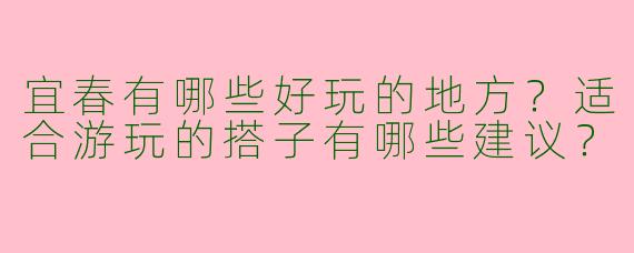 宜春有哪些好玩的地方?适合游玩的搭子有哪些建议?