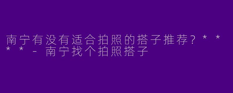南宁有没有适合拍照的搭子推荐？****