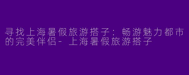 寻找上海暑假旅游搭子：畅游魅力都市的完美伴侣