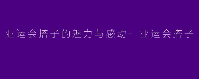 亚运会搭子的魅力与感动-亚运会搭子