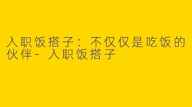入职饭搭子：不仅仅是吃饭的伙伴-入职饭搭子