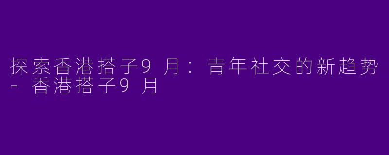 探索香港搭子9月：青年社交的新趋势-香港搭子9月