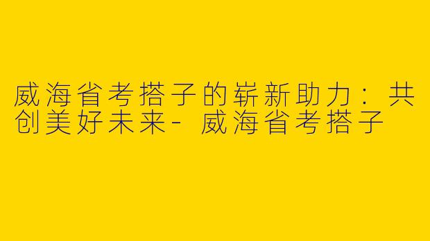 威海省考搭子的崭新助力：共创美好未来-威海省考搭子