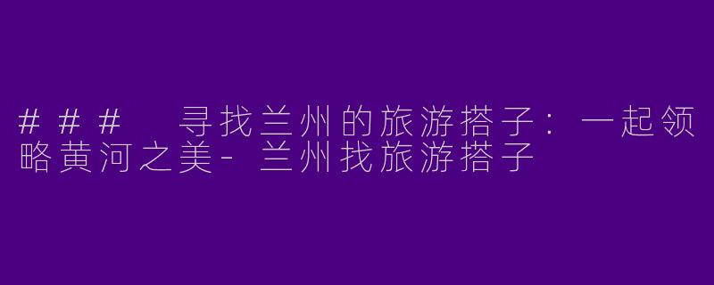 ### 寻找兰州的旅游搭子：一起领略黄河之美-兰州找旅游搭子
