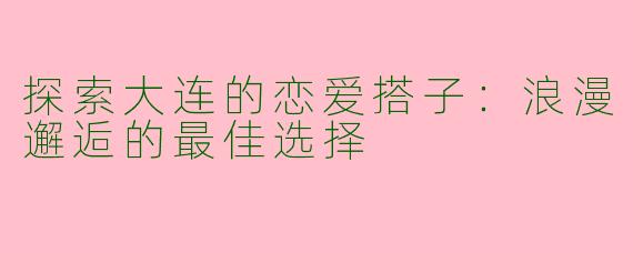 探索大连的恋爱搭子：浪漫邂逅的最佳选择