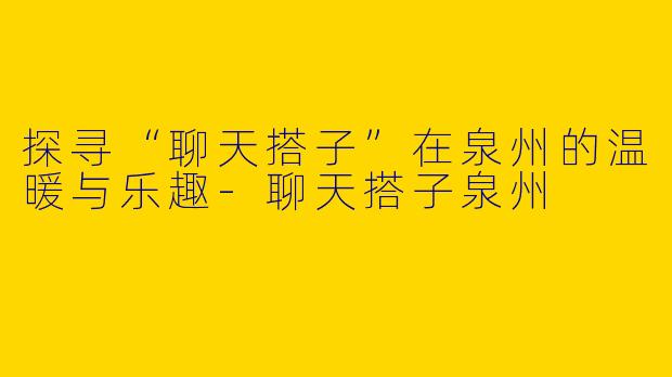探寻“聊天搭子”在泉州的温暖与乐趣