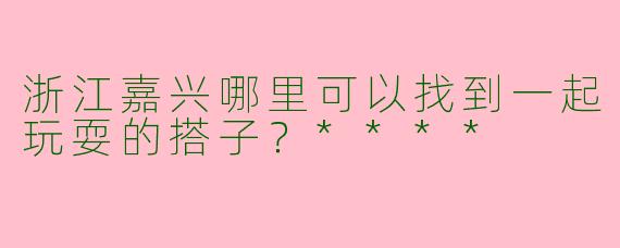 浙江嘉兴哪里可以找到一起玩耍的搭子？****