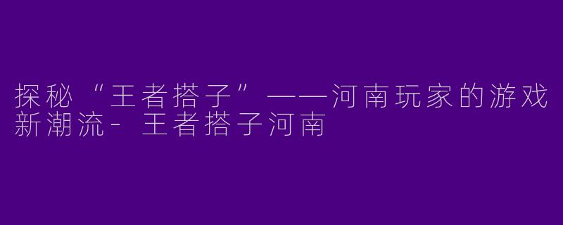探秘“王者搭子”——河南玩家的游戏新潮流-王者搭子河南