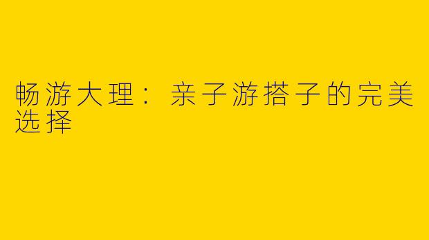 畅游大理：亲子游搭子的完美选择